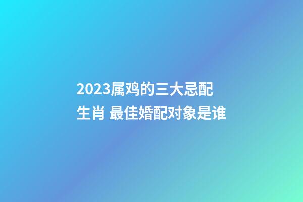 2023属鸡的三大忌配生肖 最佳婚配对象是谁